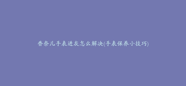 香奈儿手表进灰怎么解决(手表保养小技巧)