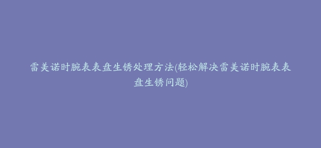 雷美诺时腕表表盘生锈处理方法(轻松解决雷美诺时腕表表盘生锈问题)