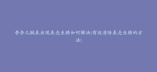 香奈儿腕表出现表壳生锈如何解决(有效清除表壳生锈的方法)