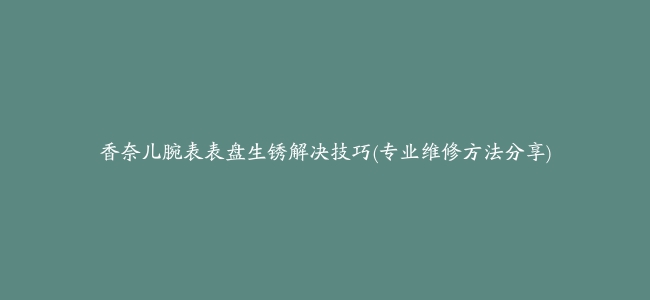 香奈儿腕表表盘生锈解决技巧(专业维修方法分享)