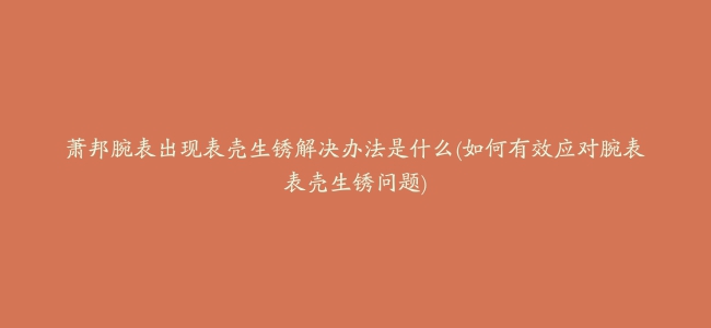 萧邦腕表出现表壳生锈解决办法是什么(如何有效应对腕表表壳生锈问题)