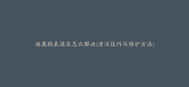 迪奥腕表进灰怎么解决(清洁技巧与维护方法)