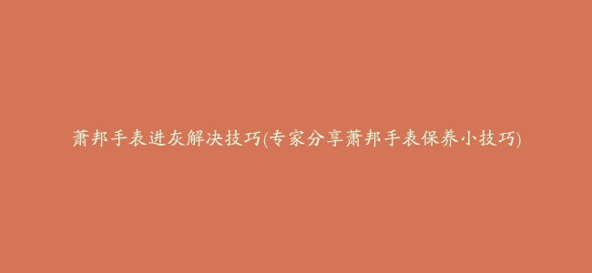 萧邦手表进灰解决技巧(专家分享萧邦手表保养小技巧)