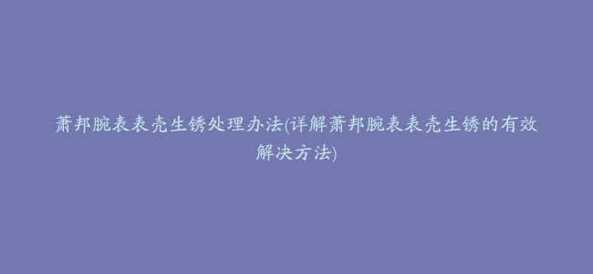 萧邦腕表表壳生锈处理办法(详解萧邦腕表表壳生锈的有效解决方法)