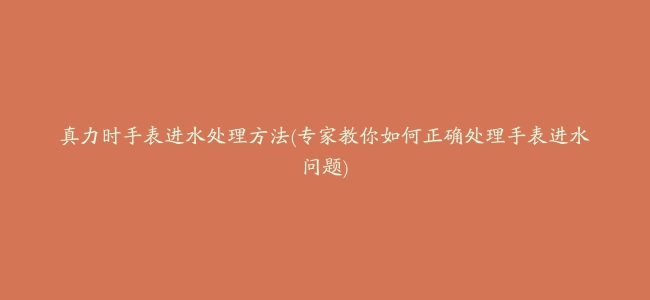 真力时手表进水处理方法(专家教你如何正确处理手表进水问题)