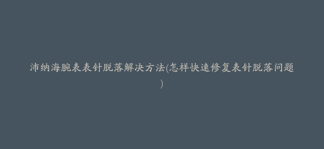 沛纳海腕表表针脱落解决方法(怎样快速修复表针脱落问题)