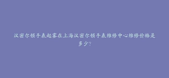 汉密尔顿手表起雾在上海汉密尔顿手表维修中心维修价格是多少？