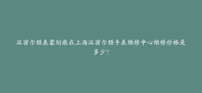 汉密尔顿表蒙划痕在上海汉密尔顿手表维修中心维修价格是多少？