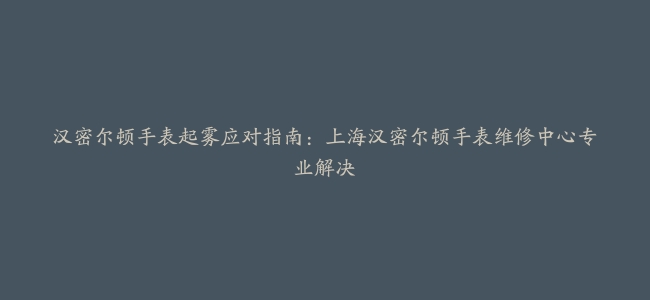 汉密尔顿手表起雾应对指南：上海汉密尔顿手表维修中心专业解决