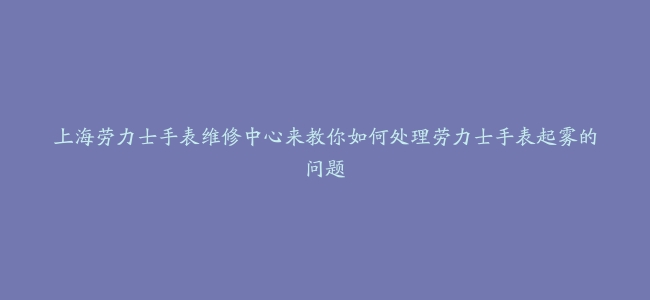 上海劳力士手表维修中心来教你如何处理劳力士手表起雾的问题