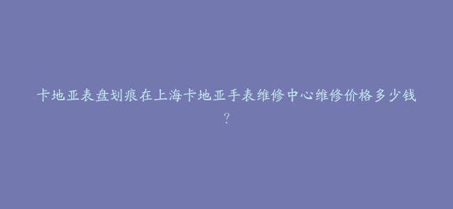卡地亚表盘划痕在上海卡地亚手表维修中心维修价格多少钱？