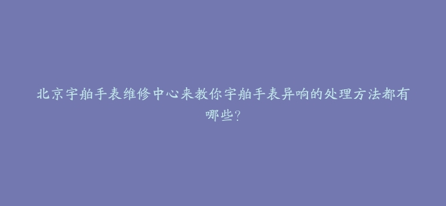 北京宇舶手表维修中心来教你宇舶手表异响的处理方法都有哪些？