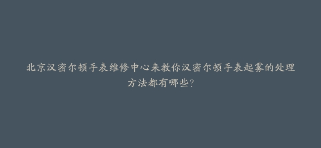 北京汉密尔顿手表维修中心来教你汉密尔顿手表起雾的处理方法都有哪些？