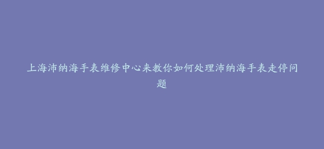 上海沛纳海手表维修中心来教你如何处理沛纳海手表走停问题