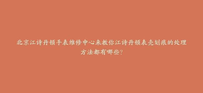 北京江诗丹顿手表维修中心来教你江诗丹顿表壳划痕的处理方法都有哪些？
