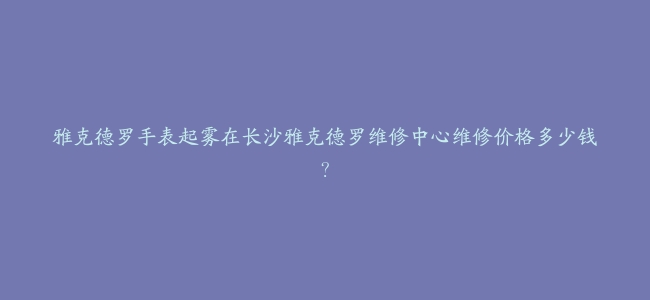 雅克德罗手表起雾在长沙雅克德罗维修中心维修价格多少钱？