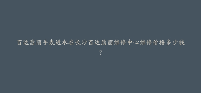 百达翡丽手表进水在长沙百达翡丽维修中心维修价格多少钱？