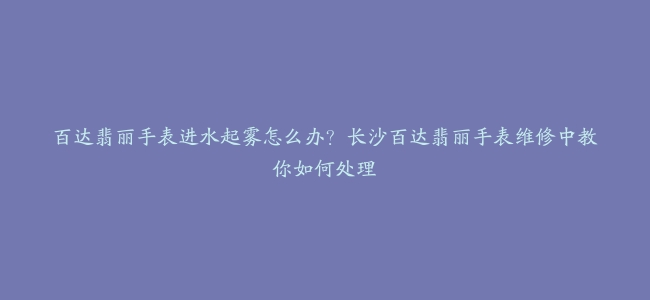 百达翡丽手表进水起雾怎么办？长沙百达翡丽手表维修中教你如何处理
