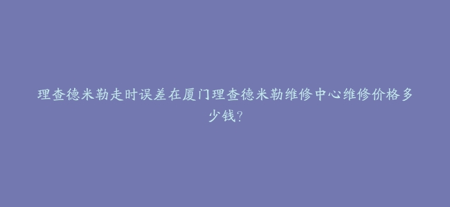 理查德米勒走时误差在厦门理查德米勒维修中心维修价格多少钱？