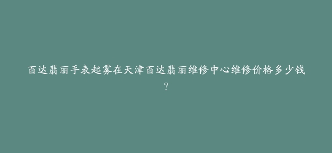 百达翡丽手表起雾在天津百达翡丽维修中心维修价格多少钱？