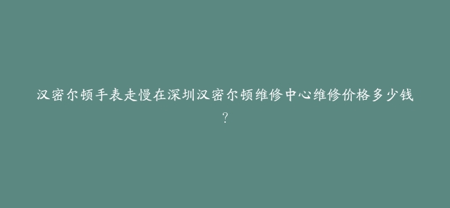 汉密尔顿手表走慢在深圳汉密尔顿维修中心维修价格多少钱？