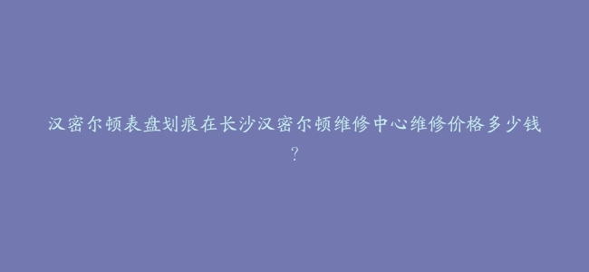 汉密尔顿表盘划痕在长沙汉密尔顿维修中心维修价格多少钱？