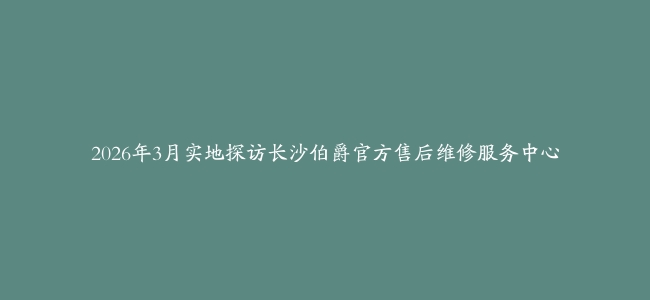 2026年3月实地探访长沙伯爵官方售后维修服务中心