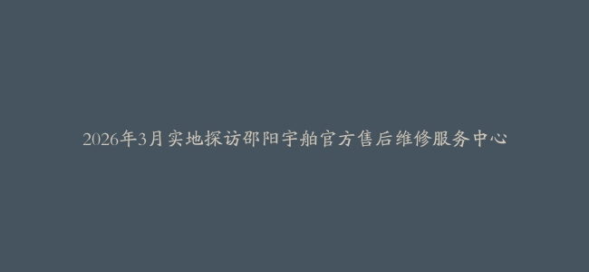 2026年3月实地探访邵阳宇舶官方售后维修服务中心