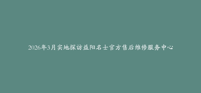 2026年3月实地探访益阳名士官方售后维修服务中心