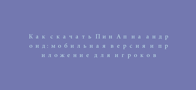 Как скачать Пин Ап на андроид: мобильная версия и приложение для игроков