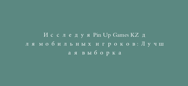 Исследуя Pin Up Games KZ для мобильных игроков: Лучшая выборка