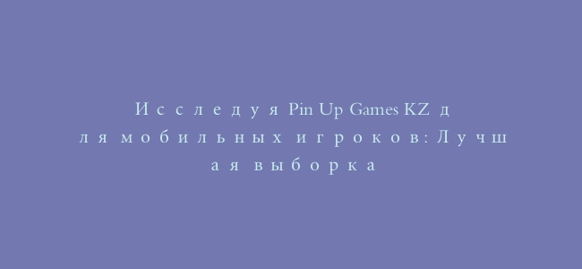 Исследуя Pin Up Games KZ для мобильных игроков: Лучшая выборка
