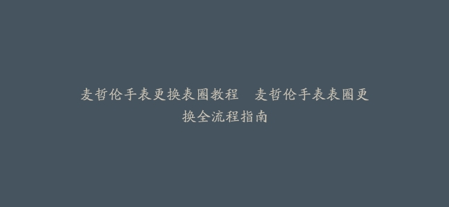 麦哲伦手表更换表圈教程–麦哲伦手表表圈更换全流程指南