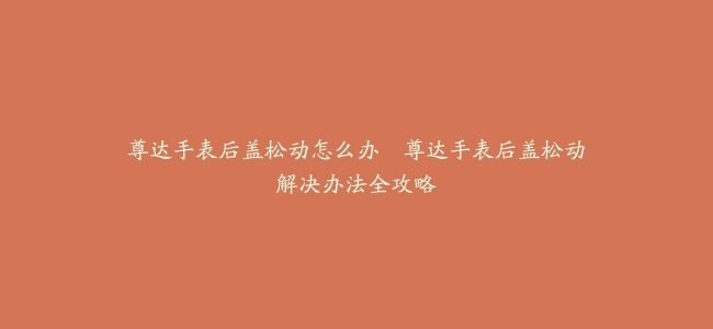 尊达手表后盖松动怎么办–尊达手表后盖松动解决办法全攻略