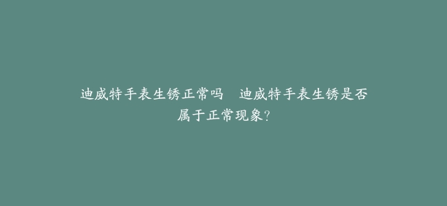 迪威特手表生锈正常吗–迪威特手表生锈是否属于正常现象？