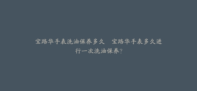 宝路华手表洗油保养多久–宝路华手表多久进行一次洗油保养？