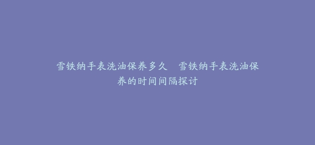雪铁纳手表洗油保养多久–雪铁纳手表洗油保养的时间间隔探讨
