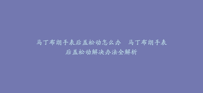 马丁布朗手表后盖松动怎么办–马丁布朗手表后盖松动解决办法全解析