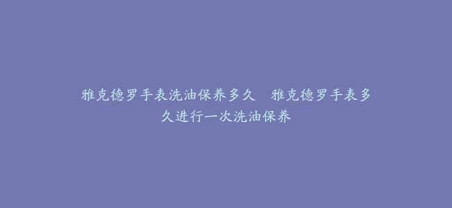 雅克德罗手表洗油保养多久--雅克德罗手表多久进行一次洗油保养