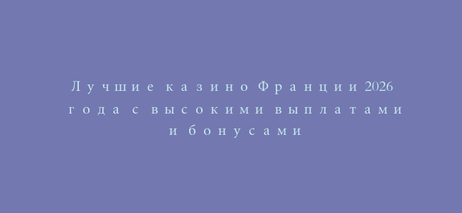 Лучшие казино Франции 2026 года с высокими выплатами и бонусами