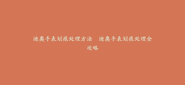 迪奥手表划痕处理方法--迪奥手表划痕处理全攻略