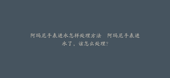 阿玛尼手表进水怎样处理方法–阿玛尼手表进水了，该怎么处理？