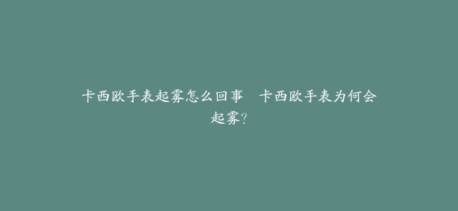 卡西欧手表起雾怎么回事–卡西欧手表为何会起雾？