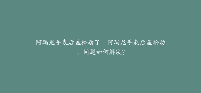 阿玛尼手表后盖松动了–阿玛尼手表后盖松动，问题如何解决？