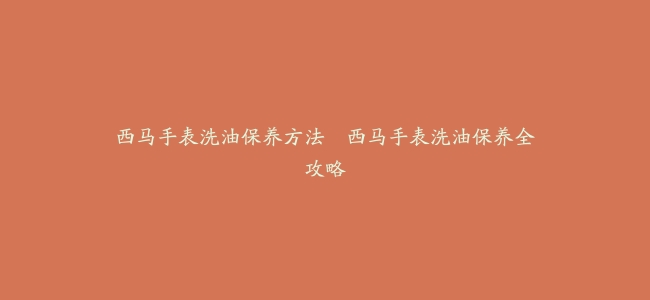 西马手表洗油保养方法--西马手表洗油保养全攻略