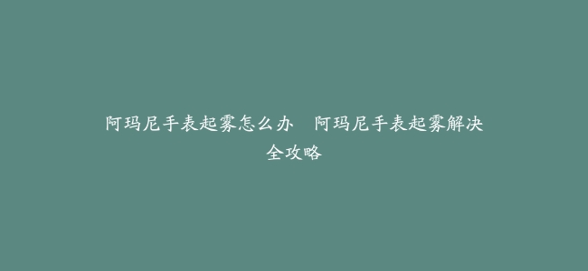 阿玛尼手表起雾怎么办–阿玛尼手表起雾解决全攻略