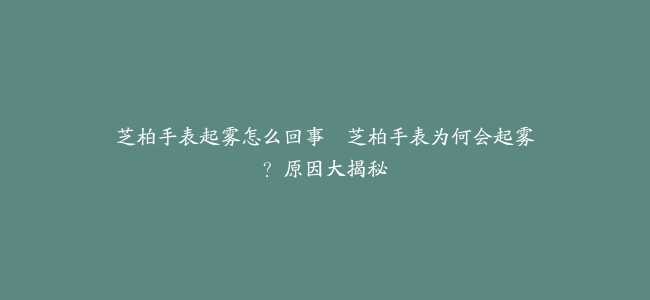 芝柏手表起雾怎么回事–芝柏手表为何会起雾？原因大揭秘