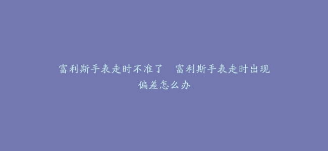富利斯手表走时不准了–富利斯手表走时出现偏差怎么办
