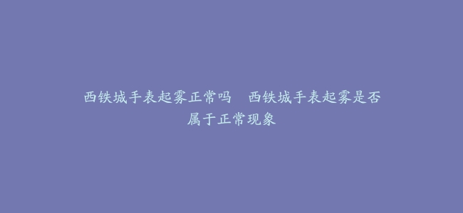 西铁城手表起雾正常吗--西铁城手表起雾是否属于正常现象