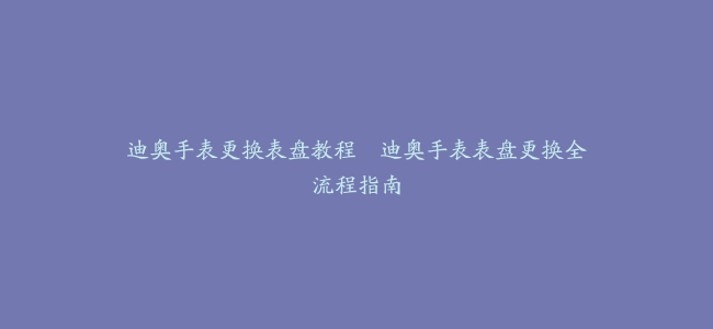 迪奥手表更换表盘教程–迪奥手表表盘更换全流程指南